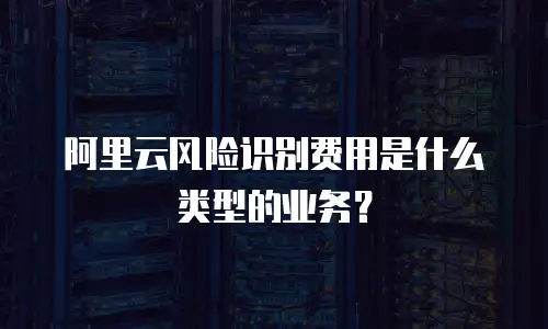 阿里云风险识别费用是什么类型的业务？