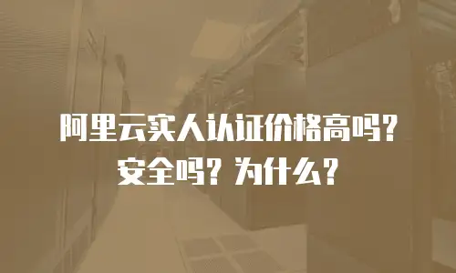 阿里云实人认证价格高吗？安全吗？为什么？