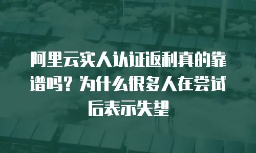 阿里云实人认证返利真的靠谱吗？为什么很多人在尝试后表示失望