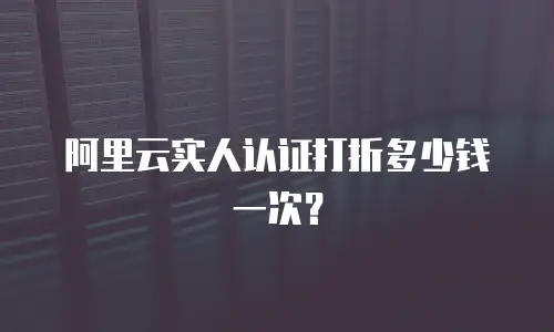 阿里云实人认证打折多少钱一次？