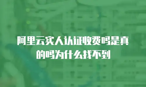 阿里云实人认证收费吗是真的吗为什么找不到