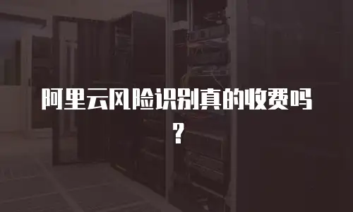 阿里云风险识别真的收费吗？