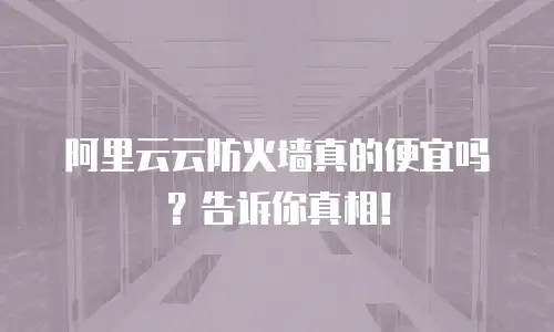 阿里云云防火墙真的便宜吗？告诉你真相！