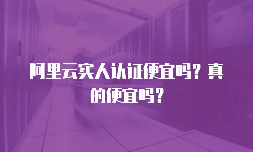 阿里云实人认证便宜吗？真的便宜吗？