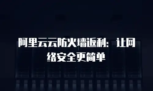 阿里云云防火墙返利：让网络安全更简单