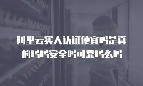 阿里云实人认证便宜吗是真的吗吗安全吗可靠吗么吗