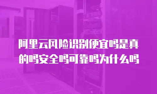 阿里云风险识别便宜吗是真的吗安全吗可靠吗为什么吗