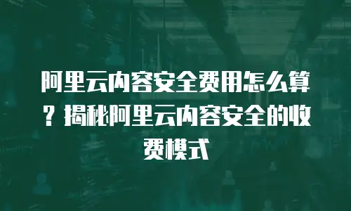 阿里云内容安全费用怎么算？揭秘阿里云内容安全的收费模式