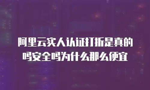 阿里云实人认证打折是真的吗安全吗为什么那么便宜