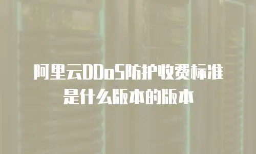 阿里云DDoS防护收费标准是什么版本的版本