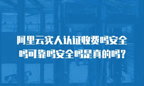 阿里云实人认证收费吗安全吗可靠吗安全吗是真的吗？