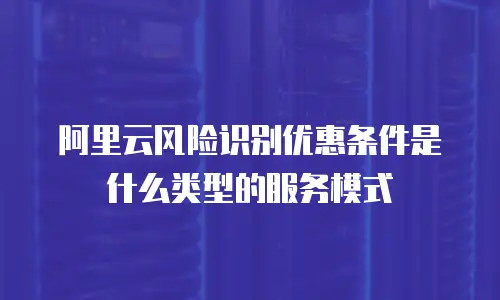 阿里云风险识别优惠条件是什么类型的服务模式