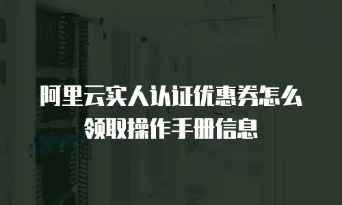 阿里云实人认证优惠券怎么领取操作手册信息