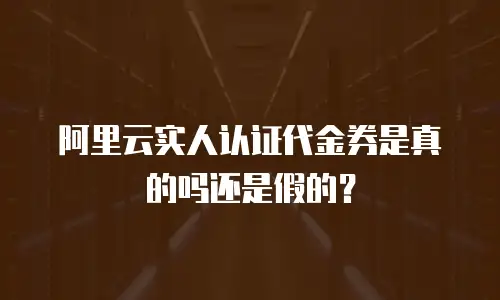 阿里云实人认证代金券是真的吗还是假的？