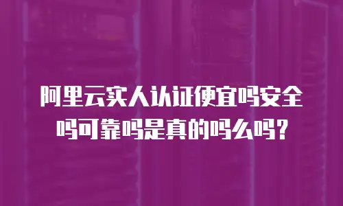 阿里云实人认证便宜吗安全吗可靠吗是真的吗么吗？