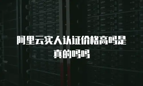 阿里云实人认证价格高吗是真的吗吗