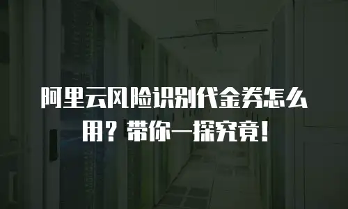 阿里云风险识别代金券怎么用？带你一探究竟！