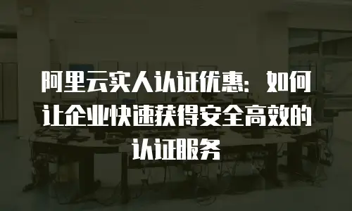 阿里云实人认证优惠：如何让企业快速获得安全高效的认证服务