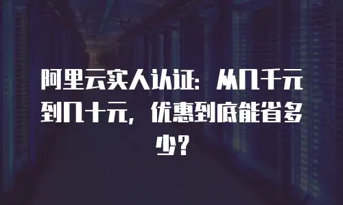 阿里云实人认证：从几千元到几十元，优惠到底能省多少？