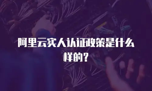 阿里云实人认证政策是什么样的？