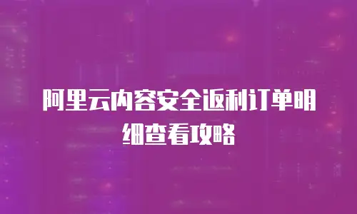 阿里云内容安全返利订单明细查看攻略
