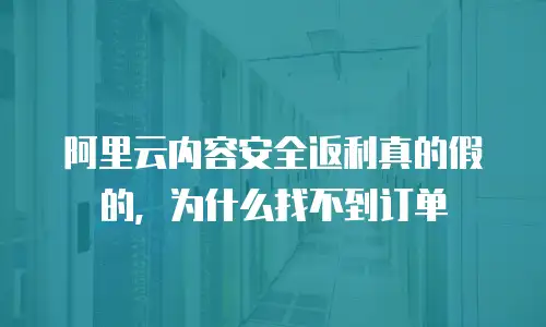 阿里云内容安全返利真的假的，为什么找不到订单