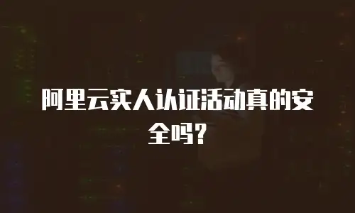 阿里云实人认证活动真的安全吗？