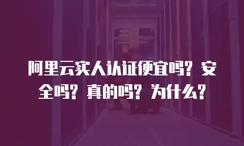 阿里云实人认证便宜吗? 安全吗? 真的吗? 为什么?