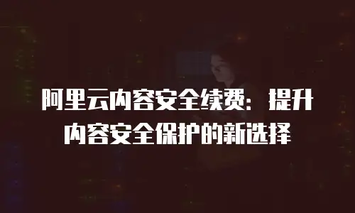 阿里云内容安全续费：提升内容安全保护的新选择