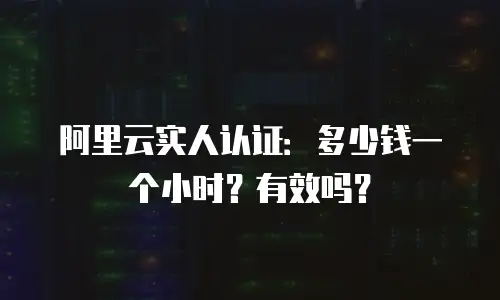 阿里云实人认证：多少钱一个小时？有效吗？