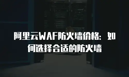 阿里云WAF防火墙价格：如何选择合适的防火墙