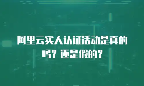 阿里云实人认证活动是真的吗？还是假的？