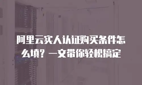 阿里云实人认证购买条件怎么填？一文带你轻松搞定