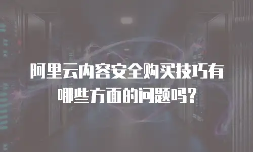 阿里云内容安全购买技巧有哪些方面的问题,阿里云内容安全购买技巧有哪些方面的问题吗