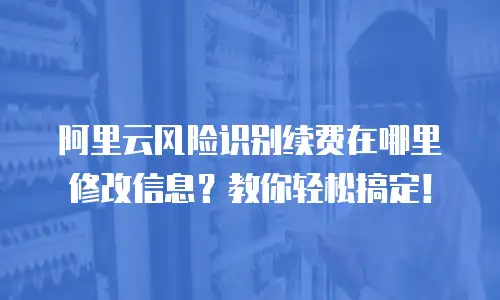 阿里云风险识别续费在哪里修改信息？教你轻松搞定！