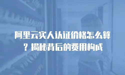 阿里云实人认证价格怎么算？揭秘背后的费用构成