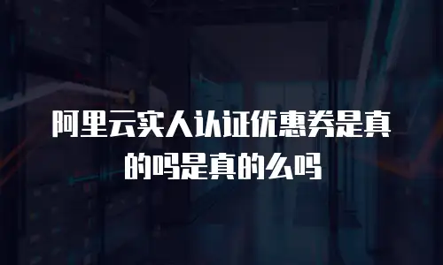 阿里云实人认证优惠券是真的吗是真的么吗