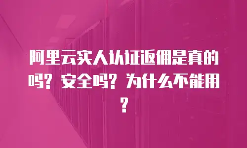 阿里云实人认证返佣是真的吗? 安全吗? 为什么不能用?