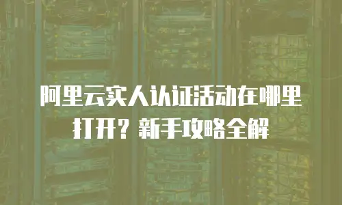 阿里云实人认证活动在哪里打开？新手攻略全解