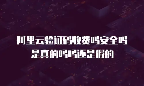 阿里云验证码收费吗安全吗是真的吗吗还是假的