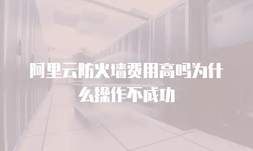 阿里云防火墙费用高吗为什么操作不成功