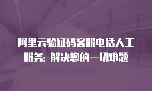 阿里云验证码客服电话人工服务: 解决您的一切难题