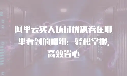 阿里云实人认证优惠券在哪里看到的明细：轻松掌握，高效省心