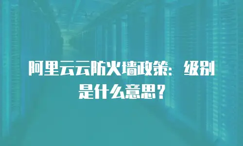 阿里云云防火墙政策：级别是什么意思？