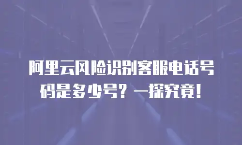 阿里云风险识别客服电话号码是多少号？一探究竟！