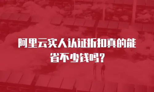 阿里云实人认证折扣真的能省不少钱吗？
