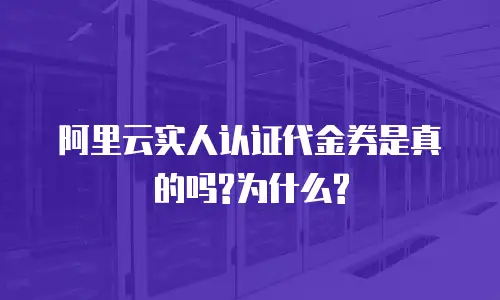 阿里云实人认证代金券是真的吗?为什么?