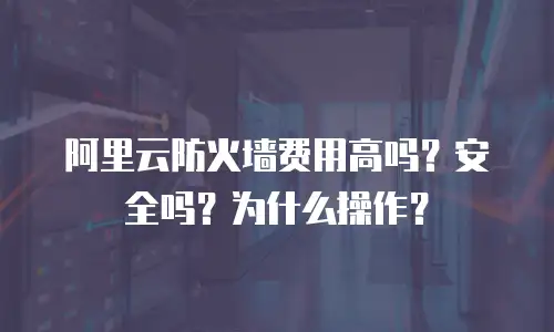 阿里云防火墙费用高吗？安全吗？为什么操作？