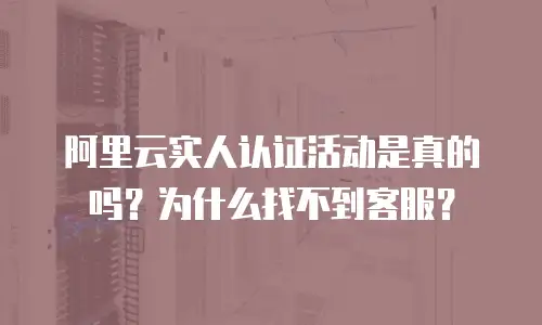 阿里云实人认证活动是真的吗？为什么找不到客服？