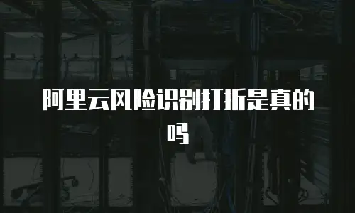 阿里云风险识别打折是真的吗